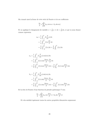 On connait ainsi la forme de cette série de Fourier et de ses coeﬃcients
                                           ∞
                                 a0
                                    +    (an cos nu + bn sin nu)
                                 2    n=1

                                                              T                    T
Et on applique le changement de variable x =                  2π u   ⇒ dx =        2π du,   ce qui va nous donner
comme expression
                                           π
                                      1              T
                           a0 =                 f(      u) du
                                      π    −π        2π
                                            T
                                      1     2            2π
                                =                f (x)      dx
                                      π    −T
                                            2
                                                         T
                                            T
                                                                         T
                                      2     2                    2
                                =                f (x) dx =                   f (x) dx
                                      T    −T
                                            2
                                                                 T   0



                           π
                       1             T
               an =             f(      u) cos(nu) du
                       π   −π        2π
                            T
                     1      2                   2πnx 2π
                   =            f (x) cos(          )   dx
                     π     −T
                            2
                                                 T    T
                            T
                                                                          T
                       2    2                   2πnx        2                              2πn
                   =            f (x)cos(            ) dx =                   f (x) cos(       ) dx
                       T   −T
                            2
                                                 T          T         0                     T


                           π
                       1             T
               bn =             f(      u) sin(nu) du
                       π   −π        2π
                            T
                       1    2                   2πnx 2π
                   =            f (x) sin(          )   dx
                       π   −T
                            2
                                                 T    T
                            T
                                                                          T
                       2    2                   2πnx        2                              2πn
                   =            f (x) sin(           ) dx =                   f (x) sin(       ) dx
                       T   −T
                            2
                                                 T          T         0                     T

Et la série de Fourier d’une fonction de période quelconque T sera
                                       ∞
                            a0              2πn            2πn
                               +    (an cos     x + bn sin     x)
                            2    n=1
                                             T              T

   Et cela satisfait également toutes les autres propriétés démontrées auparavant.




                                                         20
 