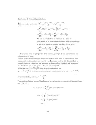 dans la série de Fourier trigonométrique.
∞                                 ∞
                                            einx + e−inx      einx − e−inx
    (an cos(nx) + bn sin(nx)) =       (an                + bn              )
n=1                               n=1
                                                  2                2i
                                   ∞
                                          an inx             ibn inx
                             =        (      (e  + e−inx ) −    (e   − e−inx ))
                                  n=1
                                           2                  2
                                   ∞                              ∞
                                                 an   ibn                an   ibn
                             =          einx (      −     )+     e−inx (    +     )
                                  n=1
                                                  2    2     n=1
                                                                          2    2

                             Au lieu de prendre tous les termes n de 1 à ∞, on
                             peut penser qu’on peut inverser ceci sans pour autant changer
                             le sens de la somme en prenant tout les n de−∞ à −1.
                                  ∞                                −1
                                                 an   ibn                a−n   ib−n
                             =          einx (      −     )+      einx (     +      )
                                  n=1
                                                  2    2     n=−∞
                                                                          2      2

    Nous avons envie de grouper les deux sommes, pour ça, il faut qu’on trouve une
relation entre les deux.
Puisque la série trigonométrique donne une fonction réelle, alors la somme de ces deux
sommes doit aussi donner quelque chose de réel. La somme des deux doit donc satisfaire la
symétrie complexe : si on veut que la somme de deux nombres complexes soit un nombre
réel il faut alors que si l’un est z, l’autre soit son conjugué z.
                         an − ibn
Si l’on pose que Cn =              , donc on peut aussi déduire que
                             2
          a−n − ib−n                                                                an + ibn
 C−n =               , alors on a besoin que le terme correspondant de Cn soit Cn =
               2                                                                       2
                                  a−n + ib−n
et que celui de C−n soit C−n =
                                      2
Pour montrer cela nous devons d’abord montrer la relation entre les constantes trigonométriques
et a−n et b−n .
                                                      π
                                             1
                     On a vu que an =                     f (x) cos(nx) dx alors,
                                             π       −π


                                                 π
                                     1
                             a−n =                   f (x) cos(−nx) dx
                                     π       −π
                                              π
                                     1
                                   =                 f (x) cos(nx) dx
                                     π       −π

                                   = an




                                                     22
 