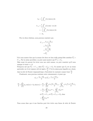 π
                                        1
                                 bn =                f (x) sin(nx) dx
                                        π       −π


                                                π
                                        1
                               b−n =                 f (x) sin(−nx) dx
                                        π       −π
                                                     π
                                            1
                                    =−                   f (x) sin(nx) dx
                                            π    −π

                                    = −bn

   Par ces deux relations, nous pouvons constater que,

                                                  a−n − ib−n
                                     C−n =
                                                       2
                                                  an + ibn
                                                =
                                                     2
                                                  an − ibn
                                                =
                                                     2
                                                = Cn

Ceci nous montre bien que la somme des deux est bien réelle puisqu’elles satisfont Cn =
C−n . Par la même procédure, on peut aussi montrer que C−n = Cn .
Mais avant de pouvoir les écrire sous une seule somme, on peut constater qu’il nous
manque le terme n = 0.
Puisqu’on sait que Cn = C−n , alors C0 = C−0 = C0 . Ca montre que C0 est un terme
                                                 a0
particulier car il est toujours réel est égale a    . C’est la raison pour laquelle on a choisi,
                                                 2
                                                                                       a0
dans la série de Fourier trigonométrique, d’introduire la constante comme étant           .
                                                                                        2
   Finalement, nous pouvons continuer notre raisonnement, et poser que
                                   an − ibn         a−n + ib−n
                            Cn =            et Cn =
                                      2                 2

       ∞                                                 ∞                   −1
a0                                  a0              an − ibn                a−n + ib−n
   +    (an cos(nx) + bn sin(nx)) =    +     einx (          )+      einx (            )
2    n=1
                                    2    n=1
                                                       2        n=−∞
                                                                                2
                                                         ∞              −1
                                        a0
                                      =    +     Cn einx +      Cn einx
                                        2    n=1           n=−∞

                                     et Cn = C−n et C0 = C−0 = C0 , donc
                                            ∞
                                      =          Cn einx
                                            −∞


Nous avons donc que si une fonction peut être écrite sous forme de série de Fourier


                                                     23
 