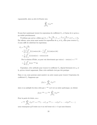 exponentielle, alors sa série de Fourier sera
                                                ∞
                                                     Cn einx
                                             n=−∞




Il nous faut maintenant trouver les expressions du coeﬃcient Cn , à l’instar de ce qu’on a
pu réalisé précédemment.
                                             an − ibn          a−n − ib−n
   N’oublions pas qu’on a déﬁni que Cn =              , C−n =               et C−0 = C0 .
                                                 2                   2
Par ailleurs, nous avons aussi montré les expressions de an et bn , donc pour trouver Cn ,
il nous suﬃt de substituer les expressions.

        an − ibn
  Cn =
           2
        1 1 π                       i π
      = (        f (x) cos(nx) dx −       f (x) sin(nx) dx)
        2 π −π                      π −π
             π
         1
      =        f (x)(cos(nx) − isin(nx)) dx
        2π −π
     Par la relation d’Euler, on peut voir directement que cos(nx) − isin(nx) = e−inx
               π
           1
      =             f (x)e−inx dx
          2π   −π


   Cependant, cette méthode pour trouver le coeﬃcient Cn dépend fortement de an et
bn qu’on a trouvé auparavant. Donc cette méthode n’est pas très pratique.


Dans ce cas, nous pouvons aussi montrer un autre moyen pour trouver l’expression du
coeﬃcient Cn . Supposons que
                                                    ∞
                                         f (x) =          Cn einx
                                                   n=−∞


alors si on multiplie les deux côtés par e−ikx ou k est un entier quelconque, on obtient
                                                           ∞
                                  f (x)e−ikx = e−ikx            Cn einx
                                                         n=−∞


Pour la partie de droite, on a
               ∞
     e−ikx           Cn einx = e−ikx (· · · + C−2 e−2ix + · · · + C1 eix + · · · + Ck eikx + · · · )
             n=−∞

nous remarquons qu’il existe un et un seul terme où n = k qui nous donnera


                                                    24
 
