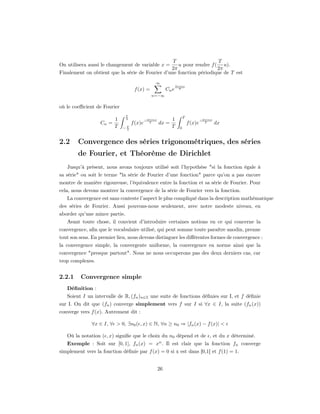 T                  T
On utilisera aussi le changement de variable x =    u pour rendre f ( u).
                                                 2π                  2π
Finalement on obtient que la série de Fourier d’une fonction périodique de T est
                                                 ∞
                                                                 2πinx
                                    f (x) =               Cn e     T

                                               n=−∞


où le coeﬃcient de Fourier
                               T
                                                                       T
                         1     2            −2πinx          1                       −2πinx
                  Cn =             f (x)e     T      dx =                  f (x)e     T      dx
                         T   −T
                              2
                                                            T      0



2.2     Convergence des séries trigonométriques, des séries
        de Fourier, et Théorème de Dirichlet
   Jusqu’à présent, nous avons toujours utilisé soit l’hypothèse "si la fonction égale à
sa série" ou soit le terme "la série de Fourier d’une fonction" parce qu’on a pas encore
montre de manière rigoureuse, l’équivalence entre la fonction et sa série de Fourier. Pour
cela, nous devons montrer la convergence de la série de Fourier vers la fonction.
   La convergence est sans conteste l’aspect le plus compliqué dans la description mathématique
des séries de Fourier. Aussi pouvons-nous seulement, avec notre modeste niveau, en
aborder qu’une mince partie.
   Avant toute chose, il convient d’introduire certaines notions en ce qui concerne la
convergence, aﬁn que le vocabulaire utilisé, qui peut somme toute paraître anodin, prenne
tout son sens. En premier lieu, nous devons distinguer les diﬀérentes formes de convergence :
la convergence simple, la convergente uniforme, la convergence en norme ainsi que la
convergence "presque partout". Nous ne nous occuperons pas des deux derniers cas, car
trop complexes.


2.2.1    Convergence simple
   Déﬁnition :
   Soient I un intervalle de R, (fn )n∈Z une suite de fonctions déﬁnies sur I, et f déﬁnie
sur I. On dit que (fn ) converge simplement vers f sur I si ∀x ∈ I, la suite (fn (x))
converge vers f (x). Autrement dit :

              ∀x ∈ I, ∀ > 0, ∃n0 ( , x) ∈ N, ∀n ≥ n0 ⇒ |fn (x) − f (x)| <

   Où la notation ( , x) signiﬁe que le choix du n0 dépend et de , et du x déterminé.
   Exemple : Soit sur [0, 1], fn (x) = xn . Il est clair que la fonction fn converge
simplement vers la fonction déﬁnie par f (x) = 0 si x est dans [0,1[ et f (1) = 1.


                                                     26
 