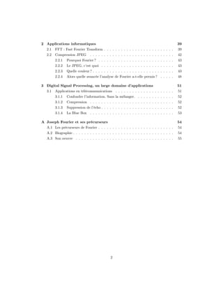 2 Applications informatiques                                                                  39
  2.1   FFT : Fast Fourier Transform . . . . . . . . . . . . . . . . . . . . . . . . .        39
  2.2   Compression JPEG        . . . . . . . . . . . . . . . . . . . . . . . . . . . . . .   42
        2.2.1   Pourquoi Fourier ? . . . . . . . . . . . . . . . . . . . . . . . . . . .      43
        2.2.2   Le JPEG, c’est quoi . . . . . . . . . . . . . . . . . . . . . . . . . .       43
        2.2.3   Quelle couleur ? . . . . . . . . . . . . . . . . . . . . . . . . . . . . .    43
        2.2.4   Alors quelle avancée l’analyse de Fourier a-t-elle permis ? . . . . .         48

3 Digital Signal Processing, un large domaine d’applications                                  51
  3.1   Applications en télécommunications . . . . . . . . . . . . . . . . . . . . .          51
        3.1.1   Confondre l’information. Sans la mélanger. . . . . . . . . . . . . .          52
        3.1.2   Compression . . . . . . . . . . . . . . . . . . . . . . . . . . . . . .       52
        3.1.3   Suppression de l’écho . . . . . . . . . . . . . . . . . . . . . . . . . .     52
        3.1.4   La Blue Box . . . . . . . . . . . . . . . . . . . . . . . . . . . . . .       53

A Joseph Fourier et ses précurseurs                                                           54
  A.1 Les précurseurs de Fourier . . . . . . . . . . . . . . . . . . . . . . . . . . .        54
  A.2 Biographie . . . . . . . . . . . . . . . . . . . . . . . . . . . . . . . . . . . .      54
  A.3 Son oeuvre . . . . . . . . . . . . . . . . . . . . . . . . . . . . . . . . . . .        55




                                              2
 