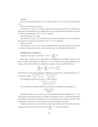 Notation
   Nous noterons pour la suite f (a+ ) la limite à droite en a et f (b− ) la limite à gauche
en b.
   Fonction continue par morceau
   Une fonction f : [a, b] → C est dite continue par morceau sur [a,b] si f est continue sur
[a,b] sauf éventuellement en un nombre ﬁni de points qui admettent des limites à gauche
et à droite. En particulier, f (a+ ) et f (b− ) existent.
   Fonction lisse par morceaux
   Une fonction f : [a, b] → C est dite lisse par morceau sur [a,b] si f et f sont continues
par morceaux sur [a,b]. En particulier, f (a+ ) et f (b− ) existent.
   Extension sur R
   Une fonction f : R → C est continue (respectivement lisse) par morceau sur R si elle
est continue (respectivement lisse) par morceaux sur tout intervalle borné [a,b]∈ R


   Introduction au théorème
                                                              n
   Expression du noyau de Dirichlet : Dn (x) =                        eikx
                                                          k=−n
   Nous allons calculer cette somme dans un cas général aﬁn d’alléger l’écriture. Soit
donc la somme symétrique (car allant de −n à n) de termes d’une suite géométrique de
raison q. Nous allons utiliser la symétrie de la somme aﬁn de modiﬁer l’écriture :
                                n           2n
                                                                       q 2n+1
                                     qk =         q −n q k = q −n
                                                                       q−1
                              k=−n          k=0
                                                                                          1
Pour obtenir un terme plus homogène, multiplions numérateur et dénominateur par q − 2 ,
                          1                   1         1
                    q −n− 2 q 2n+1 − 1   q n+ 2 − q −n− 2
ce qui nous donne :    −1              =      1     −1
                      q 2      q−1          q2 − q 2
    En remplaçant maintenant q par eix , nous trouvons :
                                            1                     1
                                     ei(n+ 2 )x − e−i(n+ 2 )x
                                            1             1
                                     ei( 2 )x − e−i( 2 )x
   Et en utilisant les formules d’Euler, nous pouvons transformer l’expression en :
                                         sin((n + 1 )x)
                                                   2
                                            sin( x )
                                                 2
   Cependant, nous aurons besoin pour notre démonstration de l’intégrale de −π à π
(qui équivaut soit disant passant au double de l’intégrale de 0 à π, la fonction déterminé
par le noyau étant paire) de la fonction Dn (x). La primitive de l’expression trouvée étant
extrêmement ardue, nous devons trouver une autre expression du noyau.
   Sachant que le noyau est une fonction réelle, il nous suﬃt en fait de prendre en compte
                                                      n
uniquement les parties réelles de la somme                eikx , ce qui nous donne :
                                                   k=−n


                                                   31
 