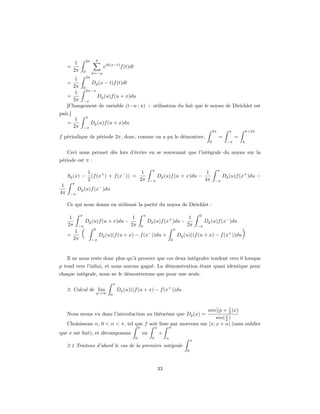 2π     p
          1
     =                               eik(x−t) f (t)dt
         2π       0        k=−p
            2π
        1
     =         Dp (x − t)f (t)dt
       2π 0
            2π−x
        1
     =           Dp (u)f (u + x)du
       2π −x
     [Changement de variable (t=u+x) + utilisation du fait que le noyau de Dirichlet est
pair.]
                      π
          1
     =                     Dp (u)f (u + x)du
         2π       −π
                                                                                                                          2π          π           k+2π
f périodique de période 2π, donc, comme on a pu le démontrer,                                                                  =          =
                                                                                                                      0              −π       k

     Ceci nous permet dès lors d’écrire en se souvenant que l’intégrale du noyau sur la
période est π :
                                                                          π                                                    π
                      1                        1                                                                     1
     Sp (x) −           (f (x+ ) + f (x− )) =                                 Dp (u)f (u + x)du −                                  Dp (u)f (x+ )du −
                      2                       2π                         −π                                         4π     −π
         π
 1                               −
             Dp (u)f (x )du
4π    −π

     Ce qui nous donne en utilisant la parité du noyau de Dirichlet :

              π                                                     π                                          0
      1                                                1                                                1
                  Dp (u)f (u + x)du −                                   Dp (u)f (x+ )du −                           Dp (u)f (x− )du
     2π      −π                                       2π        0                                      2π      −π
                            0                                                                  π
     =
          1
         2π
              (            −π
                                 Dp (u)(f (u + x) − f (x− ))du +
                                                                                           0
                                                                                                   Dp (u)((f (u + x) − f (x+ ))du             )

     Il ne nous reste donc plus qu’à prouver que ces deux intégrales tendent vers 0 lorsque
p tend vers l’inﬁni, et nous aurons gagné. La démonstration étant quasi identique pour
chaque intégrale, nous ne le démontrerons que pour une seule.
                                            π
     2. Calcul de lim                           Dp (u)((f (u + x) − f (x+ ))du
                                p→∞     0


                                                                               1
                                                                   sin((p + 2 )x)
     Nous avons vu dans l’introduction au théorème que Dp (x) =              x
                                                                        sin( 2 )
     Choisissons α, 0 < α < π, tel que f soit lisse par morceau sur ]x; x + α[ (sans oublier
                                                            π                 α        π
que x est ﬁxé), et décomposons                                  en                +
                                                        0                 0            α
                                                                                                           α
     2.1 Traitons d’abord le cas de la première intégrale
                                                                                                       0




                                                                                  33
 