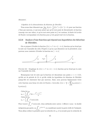 démontrer.


    3.Synthèse de la démonstration du théorème de Dirichlet.
                                                1
    Nous avons donc démontré que lim Sp (x) − (f (x+ ) + f (x− )) = 0, pour une fonction
                                   p→∞          2
f lisse par morceau, ce qui nous assure que qu’en tout point de discontinuité, la fonction
converge vers une valeur, et qu’en tout autre point où f est continue, la limite de la série
de Fourier correspondant à la fonction pour p très grand tend vers la fonction.


2.2.6    Analyse d’une fonction qui répond aux hypothèses du théorème
         de Dirichlet.
   On se propose d’étudier la fonction f (x) = ex si x ∈] − π; π[, fonction qu’on étend par
la suite sur l’ensemble des réels. D’après ce qu’on a pu démontrer sur la périodicité, nous
pouvons nous contenter d’étudier la fonction sur ] − π; π[




Figure 2.6 – Graphique de f (x) = ex si x ∈] − π; π[, fonction qu’on étend par la suite
sur l’ensemble des réels.

   Remarquons tout de suite que la fonction est discontinue aux points x = π + k.2π,
qu’elle est de période de 2π et qu’elle vériﬁe les hypothèses du théorème de Dirichlet
puisqu’elle est clairement lisse par morceau. Ainsi, nous pouvons légitimement écrire
                                                                                    ∞
                                                                           a0
cette fonction sous forme de série de Fourier, c’est-à-dire f (x) =        2    +       (an cos(nx) +
                                                                                    n=0
bn sin(nx))


   Calcul de a0
        1 π x         eπ − e−π
   a0 =        e dx =
        π −π              π
   Calcul de an
        1 π x
   an =        e cos(nx)dx.
        π −π
                π
Pour trouver        ex cos(nx)dx, deux méthodes-entre autres- s’oﬀrent à nous : la double
               −π
                             π
intégration par partie, ou        ex(ni+1) , en considérant ensuite la partie réelle de l’intégrale.
                             −π
Nous allons utiliser la première pour la recherche de an et la seconde pour la recherche de


                                                 35
 