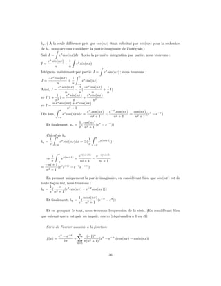 bn . ( A la seule diﬀérence près que cos(nx) étant subsitué par sin(nx) pour la recherhce
de bn , nous devrons considérer la partie imaginaire de l’intégrale.)
Soit I =     ex cos(nx)dx. Après la première intégration par partie, nous trouvons :
     ex sin(nx)   1
I=              −      ex sin(nx)
          n       n
Intégrons maintenant par partie J =          ex sin(nx) ; nous trouvons :
     −ex cos(nx)      1 π x
J=                 +         e cos(nx)
           n          n −π
            ex sin(nx)     1 −ex cos(nx)    1
Ainsi, I =              − (               + I)
                 nx        n        n       n
          1       e sin(nx) ex cos(nx)
⇔ I(1 + 2 ) =                 +
          nx           n x           n2
        n.e sin(nx) + e cos(nx)
⇔I=
                   n2 + 1
             π
                                eπ .cos(nπ) e−π .cos(nπ)  cos(nπ) π
Dès lors,      ex cos(nx)dx =        2+1
                                           −     2+1
                                                         = 2     (e − e−π )
            −π                    n            n           n +1
                         1 cos(nπ) π
   Et ﬁnalement, an =     (       (e − e−π ))
                         π n2 + 1

   Calcul de bn
     1 π x                 1        π
bn =       e sin(nx)dx = (               ex(ni+1) )
     π −π                  π        −π



    1 π x(ni+1)    eπ(ni+1)   e−π(ni+1)
   ⇒      e     =           −
    π −π            ni + 1     ni + 1
 −ni + 1 π nπi   −π −nπi
= 2     (e e   −e e      )
  n +1

   En prenant uniquement la partie imaginaire, en considérant bien que sin(nπ) est de
toute façon nul, nous trouvons :
      1 −n
bn = ( 2       (eπ cos(nπ) − e−π cos(nx)))
     π n +1
                         1 ncos(nπ) −π
   Et ﬁnalement, bn =     (        (e − eπ ))
                         π n2 + 1

   Et en groupant le tout, nous trouvons l’expression de la série. (En considérant bien
que suivant que n est pair ou impair, cos(nπ) équivaudra à 1 ou -1)


   Série de Fourier associée à la fonction

                         ∞
             eπ − e−π        (−1)n
   f (x) =            +               (eπ − e−π )(cos(nx) − nsin(nx))
                2π      n=1
                            π(n2 + 1)


                                                36
 