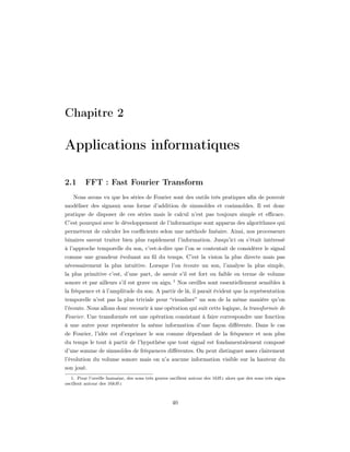 Chapitre 2

Applications informatiques

2.1      FFT : Fast Fourier Transform
    Nous avons vu que les séries de Fourier sont des outils très pratiques aﬁn de pouvoir
modéliser des signaux sous forme d’addition de sinusoïdes et cosinuoïdes. Il est donc
pratique de disposer de ces séries mais le calcul n’est pas toujours simple et eﬃcace.
C’est pourquoi avec le développement de l’informatique sont apparus des algorithmes qui
permettent de calculer les coeﬃcients selon une méthode linéaire. Ainsi, nos processeurs
binaires savent traiter bien plus rapidement l’information. Jusqu’ici on s’était intéressé
à l’approche temporelle du son, c’est-à-dire que l’on se contentait de considérer le signal
comme une grandeur évoluant au ﬁl du temps. C’est la vision la plus directe mais pas
nécessairement la plus intuitive. Lorsque l’on écoute un son, l’analyse la plus simple,
la plus primitive c’est, d’une part, de savoir s’il est fort ou faible en terme de volume
sonore et par ailleurs s’il est grave ou aigu. 1 Nos oreilles sont essentiellement sensibles à
la fréquence et à l’amplitude du son. A partir de là, il parait évident que la représentation
temporelle n’est pas la plus triviale pour “visualiser” un son de la même manière qu’on
l’écoute. Nous allons donc recourir à une opération qui suit cette logique, la transformée de
Fourier. Une transformée est une opération consistant à faire correspondre une fonction
à une autre pour représenter la même information d’une façon diﬀérente. Dans le cas
de Fourier, l’idée est d’exprimer le son comme dépendant de la fréquence et non plus
du temps le tout à partir de l’hypothèse que tout signal est fondamentalement composé
d’une somme de sinusoïdes de fréquences diﬀérentes. On peut distinguer assez clairement
l’évolution du volume sonore mais on n’a aucune information visible sur la hauteur du
son joué.
   1. Pour l’oreille humaine, des sons très graves oscillent autour des 16Hz alors que des sons très aigus
oscillent autour des 16kHz



                                                   40
 