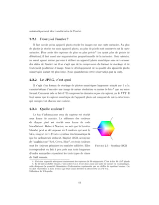 automatiquement des transformées de Fourier.


2.2.1      Pourquoi Fourier ?
    Il faut savoir qu’un appareil photo stocke les images sur une carte mémoire. Au plus
de photos je stocke sur mon appareil photo, au plus de pixels sont conservés sur la carte
mémoire. Pour avoir des capteurs de plus en plus précis 4 (en ayant plus de points de
détection), il faut aussi une augmentation proportionnelle de la mémoire. Bien entendu,
on serait quand même parvenu à utiliser un appareil photo numérique sans se tracasser
des séries de Fourier car il ne s’agit que de la compression du format de stockage et de
traitement postérieur d’image. Mais le développement de la qualité des appareils photo
numériques aurait été plus lente. Nous quantiﬁerons cette observation par la suite.


2.2.2      Le JPEG, c’est quoi
    Il s’agit d’un format de stockage de photos numériques largement adopté car il a la
caractéristique d’encoder une image de même résolution en moins de bits 5 que un autre
format. Comment cela ce fait-il ? Il compresse les données reçues du capteur par le F F T . Il
faut savoir que le capteur numérique de l’appareil photo est composé de micro-détecteurs
qui enregistrent chacun une couleur.


2.2.3      Quelle couleur ?
    Le tas d’informations reçu du capteur est stocké
sous forme de matrice. La référence des couleurs
de chaque pixel est stocké sous forme de code
hexadécimal. Grâce à Newton, on sait que la lumière
blanche peut se décomposer en 3 couleurs qui sont le
bleu, rouge et vert. C’est ce système tri-chromatique là
que les ordinateurs utilisent. Baptisé RGB, acronyme
de l’anglais pour "Red, Green, Blue", ces trois couleurs
sont les couleurs primaires en synthèse additive. Elles                 Figure 2.5 – Système RGB
correspondent en fait à peu près aux trois longueurs
d’ondes auxquelles répondent les trois types de cônes
de l’œil humain.
   4. Certains appareils atteignent maintenant des capteurs de 30 mégapixels. C’est à dire 30 × 106 pixels
   5. Le bit est un chiﬀre binaire, c’est-à-dire 0 ou 1. Il est donc aussi une unité de mesure en informatique,
celle désignant la quantité élémentaire d’information représentée par un chiﬀre du système binaire. On
en doit l’invention à John Tukey (qui était aussi derrière la découverte du F T T !).
Déﬁnition de Wikipédia




                                                      44
 