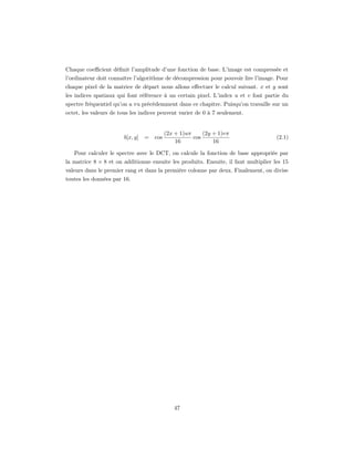 Chaque coeﬃcient déﬁnit l’amplitude d’une fonction de base. L’image est compressée et
l’ordinateur doit connaître l’algorithme de décompression pour pouvoir lire l’image. Pour
chaque pixel de la matrice de départ nous allons eﬀectuer le calcul suivant. x et y sont
les indices spatiaux qui font référence à un certain pixel. L’index u et v font partie du
spectre fréquentiel qu’on a vu précédemment dans ce chapitre. Puisqu’on travaille sur un
octet, les valeurs de tous les indices peuvent varier de 0 à 7 seulement.


                                            (2x + 1)uπ     (2y + 1)vπ
                        b[x, y]   =   cos              cos                           (2.1)
                                                16             16

   Pour calculer le spectre avec le DCT, on calcule la fonction de base appropriée par
la matrice 8 × 8 et on additionne ensuite les produits. Ensuite, il faut multiplier les 15
valeurs dans le premier rang et dans la première colonne par deux. Finalement, on divise
toutes les données par 16.




                                               47
 