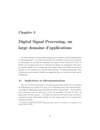 Chapitre 3

Digital Signal Processing, un
large domaine d’applications

    Les séries de Fourier ont été pendant longtemps qu’un modeste outil de mathématiques
et thermodynamique 1 . Les séries vont prendre leur véritable essor lors de la révolution
en électronique. La nécessité de traitement d’un signal va faire redécouvrir l’œuvre de
Fourier, peu enseignée jusque là. Le traitement des signaux est omniprésent. Du sonar à
la conquête spatiale tout en passant par la neurologie. Nous avons décidé de montrer la
diversité de son utilisation au sein d’un même domaine : les télécommunications. Nous
n’aborderons pas de manière détaillée son application mais ceci montre son large spectre
d’application.


3.1      Applications en télécommunications
   Que sont les télécommunications ? Les télécommunications permettent de transférer
de l’information d’un endroit à un autre. Cette information peut avoir diverses formes :
conversations téléphoniques, chaînes de télévision, ﬁchiers informatiques ... Pour transférer
cette information entre ces deux lieux, il faut une passerelle : un câble de cuivre, un
signal radio, une ﬁbre optique ... Ces câbles sont posés par des sociétés qui ont intérêt à
transmettre le plus d’information possible à travers chaque câble. C’est ici qu’intervient
l’analyse de Fourier.
   1. Fourier a travaillé sur des séries trigonométriques à partir d’un problème de propagation de la
chaleur dans les solides.




                                                 52
 