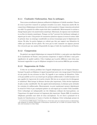 3.1.1      Confondre l’information. Sans la mélanger.
    Nous avons actuellement plusieurs milliards de téléphones à l’échelle mondiale. Chacun
de ceux-ci peut-être connecté en quelques secondes à un autre. Jusqu’aux années 60, les
connections téléphoniques nécessitaient des switch manuels et chaque connexion nécessitait
un câble ! La quantité de câbles requis était donc considérable. Heureusement le système a
changé depuis grâce à la numérotation numérique. Désormais, les signaux sont transformés
en un ﬂux de données numériques. Puisque ces bits 2 peuvent être facilement mélangés et
séparés par la suite. Cela permet de transmettre plusieurs signaux à travers le même câble
et présente donc un avantage considérable au niveau économique pour le déploiement du
réseau. De plus, les portes logiques ne coûtent pas cher par rapport aux kilomètres de
câbles qui auraient dû être placés. On verra par la suite comment ces signaux peuvent
être retrouvés par une analyse fréquentielle du signa à l’aide des transformées de Fourier.


3.1.2      Compression
    En général, une signal téléphonique est composé de 64 kbits/s, mais grâce aux algorithmes
de la transformée de Fourier, nous pouvons compresser ce signal à 32 kbits/s sans perte
signiﬁcative de qualité auditive. Cela s’explique par la petite diﬀérence entre deux sons
fortement rapprochés vu que le téléphone enregistre le son environ 8000 fois par secondes.


3.1.3      Suppression de l’écho
    L’écho est un sérieux problème lors d’appels téléphoniques sur de longues distances.
Lorsque l’on parle au téléphone, le signal transmettant notre voix voyage jusqu’à l’interlocuteur
où une partie du son retourne en écho. Si j’appelle à une centaine de kilomètres, l’écho
n’est pas audible car il n’a un retard que de quelques millisecondes. L’oreille humaine n’est
pas capable de s’apercevoir de si petits retards. Dès lors on ne perçoit rien de dérangeant
et inhabituel. Mais lorsque la distance devient plus importante, l’écho devient également
de plus en plus considérable. Sur des appels intercontinentaux, la distance peut atteindre
les centaines de millisecondes. Heureusement, on peut maintenant mesurer digitalement
le retard de l’écho et par conséquent générer un anti-signal qui va rendre l’écho inaudible.
Cette technologie est indispensable sur des téléphones utilisant des haut-parleurs, car
l’importance du signal retourné est largement plus important. Depuis 2008, de nombreux
téléphones portables sont dotés de deux microphones. Un est situé à proximité de la
bouche de l’interlocuteur et l’autre à l’arrière du téléphone. Cette technologie permet de
   2. Le bit est un chiﬀre binaire, c’est-à-dire 0 ou 1. Il est donc aussi une unité de mesure en informatique,
celle désignant la quantité élémentaire d’information représentée par un chiﬀre du système binaire. On
doit cette invention à à John Tukey




                                                      53
 
