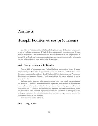 Annexe A

Joseph Fourier et ses précurseurs

   Les séries de Fourier constituent la branche la plus ancienne de l’analyse harmonique
et est en évolution permanente. L’étude de leurs particularités s’est développée de pair
avec les progrès de la théorie de l’intégration. Aﬁn de comprendre ce que Joseph Fourier a
apporté de neuf en la matière commençons par reprendre chronologiquement les évènements
qui ont inﬂuencé Fourier dans l’élaboration de ses séries.


A.1      Les précurseurs de Fourier
   C’est en 1400 qu’apparaissent chez l’indien Madhava, les premières formes de séries
trigonométriques. Ces séries n’apparaitront qu’au 17e siècle en Occident chez James
Gregory et un siècle plus tard chez Brook Taylor qui décrit dans son ouvrage "Methodus
Incrementorum Directa et Inversa" l’étude systématique des cordes vibrantes et de la
propagation du son.
   Quelques années plus tard éclate une controverse entre trois grands mathématiciens
du 18e siècle. D’Alembert, Euler et Bernouilli se penchent tous trois sur le problème des
cordes vibrantes. L’équation de l’onde ainsi que les solutions analytiques de celle-ci sont
déterminées par D’Alembert. Bernouilli obtient les même réponses mais en ayant utilisé
un procédé tout à fait diﬀérent. Il présente ses solutions sous forme de décomposition en
séries pour superposer des solutions élémentaires. La controverse porte sur la nécessité de
concilier ces points de vue diﬀérents.
   C’est alors que Fourier intervient.


A.2      Biographie


                                            55
 