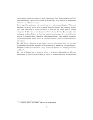 en une somme inﬁnie de fonctions en sinus et en cosinus. Il est alors plus facile de décrire
au cours du temps l’évolution de chacune de ces fonctions, et de retrouver la température
au temps t en refaisant la somme.
Cette hypothèse audacieuse est contestée par ses contemporains Laplace, Poisson et
Lagrange ; ce dernier se lève même en pleine séance de l’Institut des sciences et déclare
qu’il tient pour fausse la théorie de Fourier. Il faut dire que, même pour les critères
de rigueur de l’époque, les conclusions de Fourier étaient hardies. Par exemple, dans
un langage moderne, Fourier ne s’intéresse jamais à la convergence de ses séries. Pour les
anciens, ce qui les tracassait était plutôt le phénomène inverse : il leur semblait impossible
qu’une superposition, même inﬁnie, de fonctions continues, puisse donner une fonction
discontinue.
En 1829, Dirichlet donne un premier énoncé correct de convergence limité aux fonctions
périodiques continues par morceaux ne possédant qu’un nombre ﬁni de discontinuités.
Dirichlet considérait que les autres cas s’y ramenaient ; l’erreur sera corrigée par Jordan
en 1881. 2
En 1848, Wilbraham est le premier à mettre en évidence le phénomène de Gibbs en
s’intéressant au comportement des séries de Fourier au voisinage des points de discontinuité.




  2. Wikipédia, http://fr.wikipedia.org/wiki/Serie_de_Fourier


                                             57
 