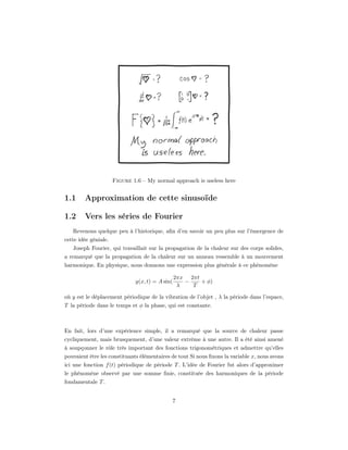 Figure 1.6 – My normal approach is useless here


1.1     Approximation de cette sinusoïde

1.2     Vers les séries de Fourier
   Revenons quelque peu à l’historique, aﬁn d’en savoir un peu plus sur l’émergence de
cette idée géniale.
    Joseph Fourier, qui travaillait sur la propagation de la chaleur sur des corps solides,
a remarqué que la propagation de la chaleur sur un anneau ressemble à un mouvement
harmonique. En physique, nous donnons une expression plus générale à ce phénomène

                                                2πx 2πt
                             y(x, t) = A sin(      −    + φ)
                                                 λ   T

où y est le déplacement périodique de la vibration de l’objet , λ la période dans l’espace,
T la période dans le temps et φ la phase, qui est constante.



En fait, lors d’une expérience simple, il a remarqué que la source de chaleur passe
cycliquement, mais brusquement, d’une valeur extrême à une autre. Il a été ainsi amené
à soupçonner le rôle très important des fonctions trigonométriques et admettre qu’elles
pouvaient être les constituants élémentaires de tout Si nous ﬁxons la variable x, nous avons
ici une fonction f (t) périodique de période T . L’idée de Fourier fut alors d’approximer
le phénomène observé par une somme ﬁnie, constituée des harmoniques de la période
fondamentale T .


                                                7
 