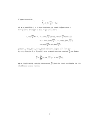 L’approximation est
                                       N
                                                       2πn
                                             An sin(       t + φn )
                                       n=1
                                                        T

où N un naturel et An et φn deux constantes qui varient en fonction de n.
Nous pouvons développer le sinus, ce qui nous donne :


                     2πn                     2πn                    2πn
           An sin(       t + φn ) = An (sin(     t) cos(φn ) + cos(     t) sin(φn ))
                      T                       T                      T
                                                     2πn                       2πn
                                  = An sin(φn ) cos(     t) + An cos(φn ) sin(       t)
                                                      T                         T
                                            2πn              2πn
                                  = an cos(     t) + bn sin(     t)
                                             T                T

puisque An sin(φn ) et An cos(φn ) sont constantes, on peut alors poser que
                                                                         a0
an = An sin(φn ) et bn = An cos(φn ), et si on ajoute un terme constant     , on obtient,
                                                                         2
                                   N
                            a0               2πn              2πn
                               +    (an cos(     t) + bn sin(     t))
                            2    n=1
                                              T                T

                                                         a0
On a choisi le terme constant comme étant                   pour une raison bien précise que l’on
                                                         2
détaillera au moment convenu.




                                                   8
 