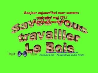 Diaporama automatique et sonorisé
Ne touche à rien – Tu regardes, tu lis et tu écoutes
Bonjour aujourd'hui nous sommesBonjour aujourd'hui nous sommes
vendredi 3 mai 2013vendredi 3 mai 2013
Il est exactementIl est exactement 07:5607:56