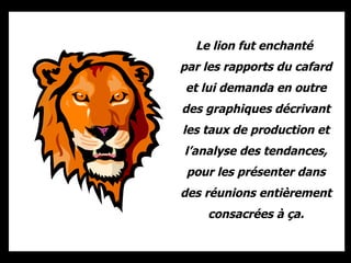 Le lion fut enchanté  par les rapports du cafard et lui demanda en outre des graphiques décrivant les taux de production et l’analyse des tendances, pour les présenter dans des réunions entièrement consacrées à ça. 