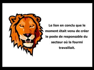 Le lion en conclu que le moment était venu de créer le poste de responsable du  secteur où la fourmi travaillait. 