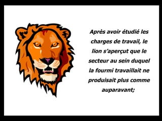 Après avoir étudié les charges de travail, le lion s’aperçut que le secteur au sein duquel la fourmi travaillait ne produisait plus comme auparavant;  