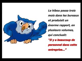 Le hibou passa trois mois dans les bureaux et produisit un énorme rapport, en plusieurs volumes, qui concluait:  “ Il y a beaucoup de personnel dans cette entreprise...” 