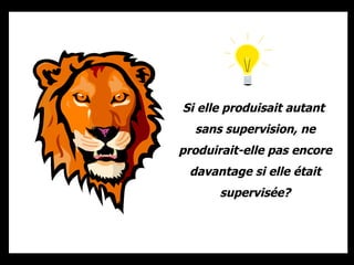 Si elle produisait autant  sans supervision, ne produirait-elle pas encore davantage si elle était supervisée? 
