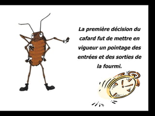 La première décision du cafard fut de mettre en vigueur un pointage des entrées et des sorties de la fourmi. 
