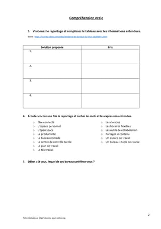 2
Fiche réalisée par Olga Yakunina pour oollee.org
Compréhension orale
3. Visionnez le reportage et remplissez le tableau avec les informations entendues.
Source : https://fr.news.yahoo.com/video/tendance-les-bureaux-du-futur-192900971.html
Solution proposée Prix
1.
2.
3.
4.
4. Écoutez encore une fois le reportage et cochez les mots et les expressions entendus.
o Etre connecté
o L’espace personnel
o L’open space
o La productivité
o Le bureau nomade
o Le centre de contrôle tactile
o Le plan de travail
o Le télétravail
o Les cloisons
o Les horaires flexibles
o Les outils de collaboration
o Partager le contenu
o Un espace de travail
o Un bureau – tapis de course
5. Débat : Et vous, lequel de ces bureaux préférez-vous ?
 