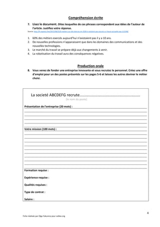 4
Fiche réalisée par Olga Yakunina pour oollee.org
Compréhension écrite
7. Lisez le document. Dites lesquelles de ces phrases correspondent aux idées de l’auteur de
l’article. Justifiez votre réponse.
Source: http://fr.express.live/2015/08/25/6-metiers-sur-dix-exerces-en-2030-n-existent-pas-encore-a-l-heure-actuelle-exp-215248/
1. 60% des métiers exercés aujourd’hui n’existaient pas il y a 10 ans.
2. De nouvelles professions n’apparaissent que dans les domaines des communications et des
nouvelles technologies.
3. Le marché du travail se prépare déjà aux changements à venir.
4. La robotisation du travail aura des conséquences négatives.
Production orale
8. Vous venez de fonder une entreprise innovante et vous recrutez le personnel. Créez une offre
d’emploi pour un des postes présentés sur les pages 5-6 et laissez les autres deviner le métier
choisi.
La societé ABCDEFG recrute........................................................
(le nom du poste)
Présentation de l'entreprise (20 mots) :
Votre mission (100 mots) :
Formation requise :
Expérience requise :
Qualités requises :
Type de contrat :
Salaire :
 