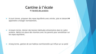 Cantine à l’école
II) Variété des produits
 A court terme, proposer des repas équilibrés avec entrée, plat et dessert
apprendre à manger normalement.
 A moyen terme, donner des bonnes habitudes alimentaires dans le cadre
scolaire. Mettre en place des réunions avec les parents pour sensibiliser sur
les repas équilibrés.
 A long terme, gestion de son habitus nutritionnelle qui influe sur sa santé
 