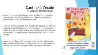 Cantine à l’école
III) Campagne de sensibilisation
 A court terme, distribution de fruits pendant les récréations
gratuitement afin de sensibiliser les élèves en surpoids à
consommer 5 fruits et légumes par jour.
 A moyen terme, création d’un projet interdisciplinaire entre le
professeur d’arts plastique, le chef cuisinier et le professeur
d’EPS  création d’une affiche avec concours sur le thème de
la nutrition, chorégraphie en Danse pour dire « non à la mal-
bouffe ».
 A long terme, faire intervenir une nutritionniste à la cantine
pour sensibiliser les élèves et inviter les parents à l’exposition
des affiches autour d’un petit gouté équilibré à la cantine.
 