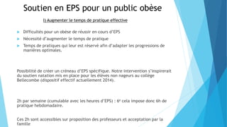 Soutien en EPS pour un public obèse
 Difficultés pour un obèse de réussir en cours d’EPS
 Nécessité d’augmenter le temps de pratique
 Temps de pratiques qui leur est réservé afin d’adapter les progressions de
manières optimales.
Possibilité de créer un créneau d’EPS spécifique. Notre intervention s’inspirerait
du soutien natation mis en place pour les élèves non nageurs au collège
Bellecombe (dispositif effectif actuellement 2014).
2h par semaine (cumulable avec les heures d’EPS) : 6e cela impose donc 6h de
pratique hebdomadaire.
Ces 2h sont accessibles sur proposition des professeurs et acceptation par la
famille
I) Augmenter le temps de pratique effective
 
