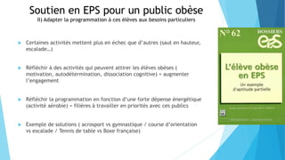 Soutien en EPS pour un public obèse
II) Adapter la programmation à ces élèves aux besoins particuliers
 Certaines activités mettent plus en échec que d’autres (saut en hauteur,
escalade…)
 Réfléchir à des activités qui peuvent attirer les élèves obèses (
motivation, autodétermination, dissociation cognitive) = augmenter
l’engagement
 Réfléchir la programmation en fonction d’une forte dépense énergétique
(activité aérobie) = filières à travailler en priorités avec ces publics
 Exemple de solutions ( acrosport vs gymnastique / course d’orientation
vs escalade / Tennis de table vs Boxe française)
 
