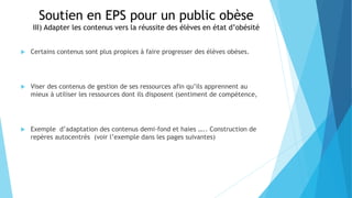 Soutien en EPS pour un public obèse
III) Adapter les contenus vers la réussite des élèves en état d’obésité
 Certains contenus sont plus propices à faire progresser des élèves obèses.
 Viser des contenus de gestion de ses ressources afin qu’ils apprennent au
mieux à utiliser les ressources dont ils disposent (sentiment de compétence,
 Exemple d’adaptation des contenus demi-fond et haies ….. Construction de
repères autocentrés (voir l’exemple dans les pages suivantes)
 