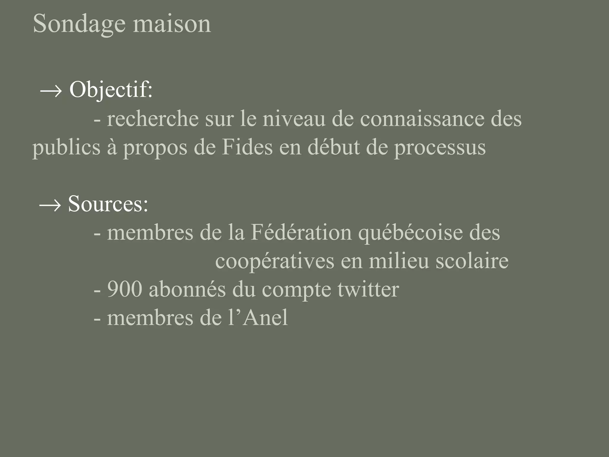 Sondage maison

 → Objectif:
      - recherche sur le niveau de connaissance des
publics à propos de Fides en début de processus

→ Sources:
    - membres de la Fédération québécoise des
                coopératives en milieu scolaire
    - 900 abonnés du compte twitter
    - membres de l’Anel
 