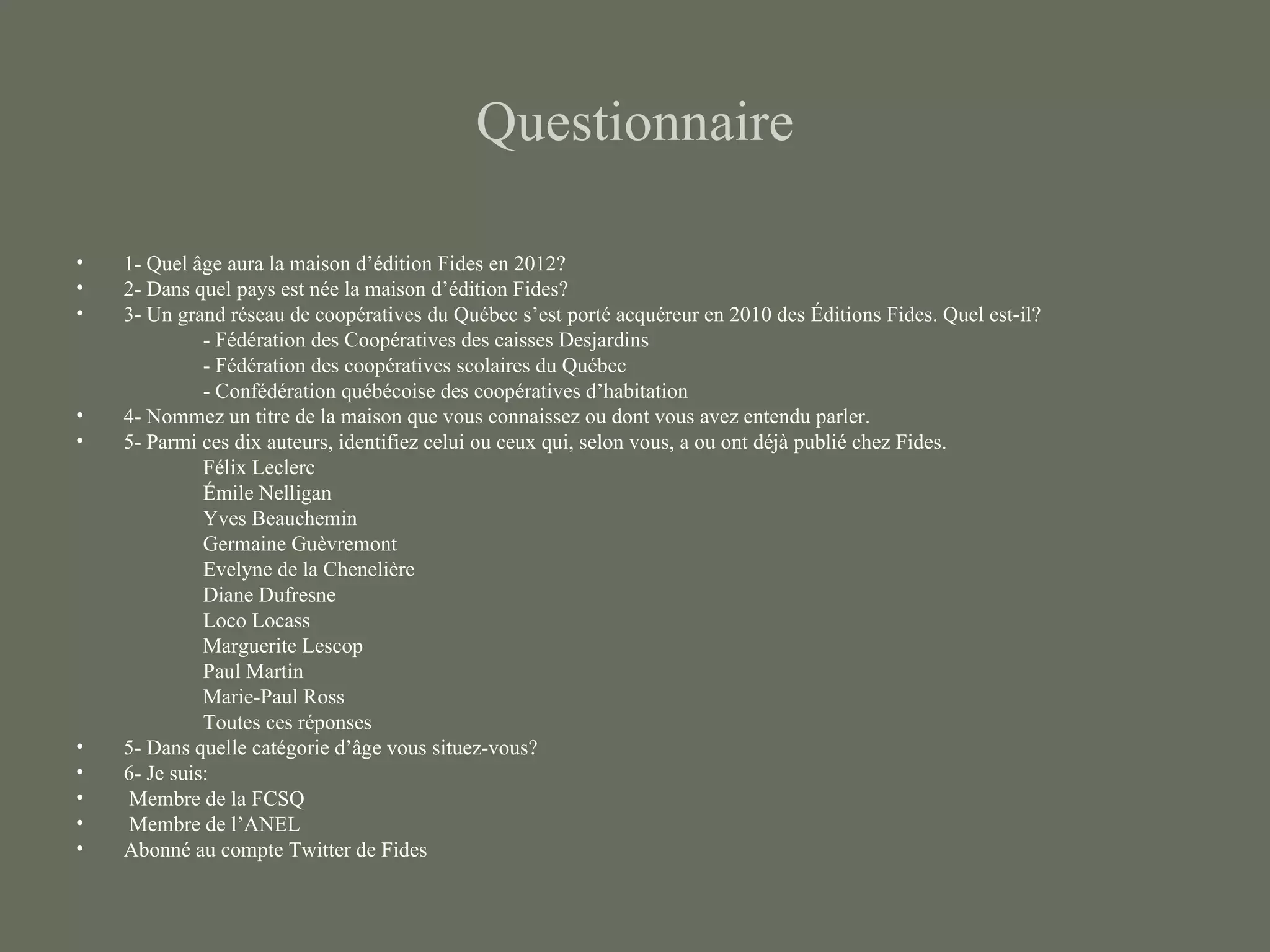 Questionnaire

•   1- Quel âge aura la maison d’édition Fides en 2012?
•   2- Dans quel pays est née la maison d’édition Fides?
•   3- Un grand réseau de coopératives du Québec s’est porté acquéreur en 2010 des Éditions Fides. Quel est-il?
              - Fédération des Coopératives des caisses Desjardins
              - Fédération des coopératives scolaires du Québec
              - Confédération québécoise des coopératives d’habitation
•   4- Nommez un titre de la maison que vous connaissez ou dont vous avez entendu parler.
•   5- Parmi ces dix auteurs, identifiez celui ou ceux qui, selon vous, a ou ont déjà publié chez Fides.
              Félix Leclerc
              Émile Nelligan
              Yves Beauchemin
              Germaine Guèvremont
              Evelyne de la Chenelière
              Diane Dufresne
              Loco Locass
              Marguerite Lescop
              Paul Martin
              Marie-Paul Ross
              Toutes ces réponses
•   5- Dans quelle catégorie d’âge vous situez-vous?
•   6- Je suis:
•    Membre de la FCSQ
•    Membre de l’ANEL
•   Abonné au compte Twitter de Fides
 