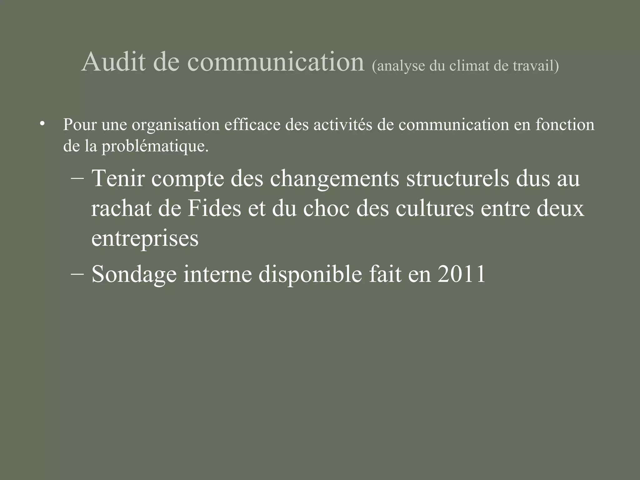 Audit de communication (analyse du climat de travail)

•   Pour une organisation efficace des activités de communication en fonction
    de la problématique.
     – Tenir compte des changements structurels dus au
       rachat de Fides et du choc des cultures entre deux
       entreprises
     – Sondage interne disponible fait en 2011
 