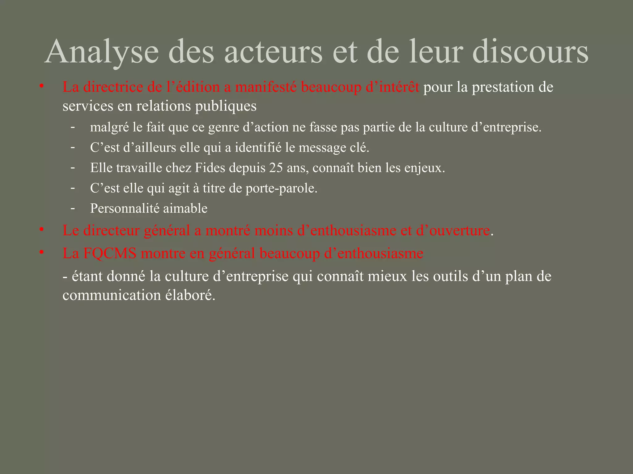 Analyse des acteurs et de leur discours
•   La directrice de l’édition a manifesté beaucoup d’intérêt pour la prestation de
    services en relations publiques
     -   malgré le fait que ce genre d’action ne fasse pas partie de la culture d’entreprise.
     -   C’est d’ailleurs elle qui a identifié le message clé.
     -   Elle travaille chez Fides depuis 25 ans, connaît bien les enjeux.
     -   C’est elle qui agit à titre de porte-parole.
     -   Personnalité aimable
•   Le directeur général a montré moins d’enthousiasme et d’ouverture.
•   La FQCMS montre en général beaucoup d’enthousiasme
    - étant donné la culture d’entreprise qui connaît mieux les outils d’un plan de
    communication élaboré.
 