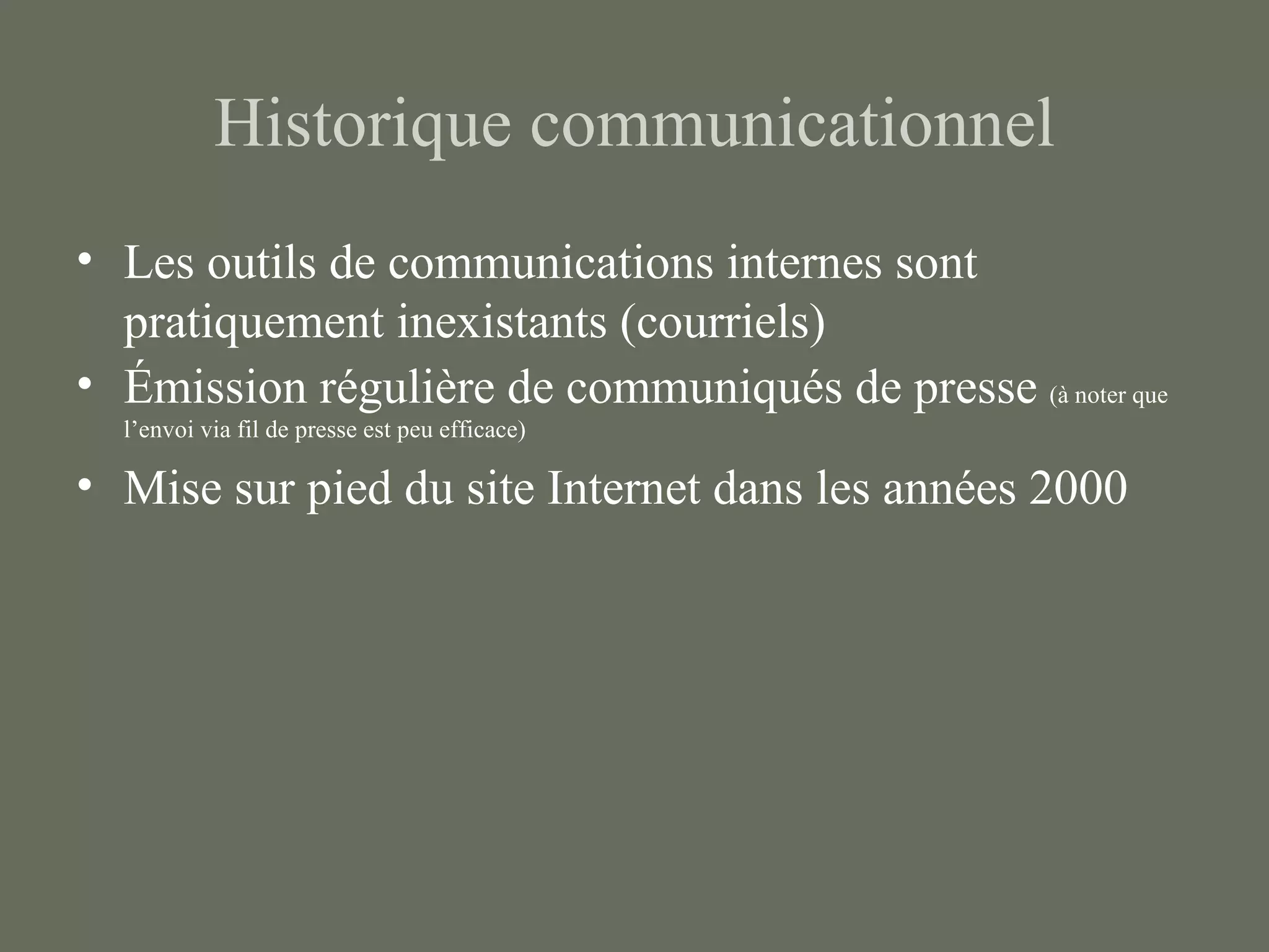 Historique communicationnel
• Les outils de communications internes sont
  pratiquement inexistants (courriels)
• Émission régulière de communiqués de presse (à noter que
  l’envoi via fil de presse est peu efficace)

• Mise sur pied du site Internet dans les années 2000
 