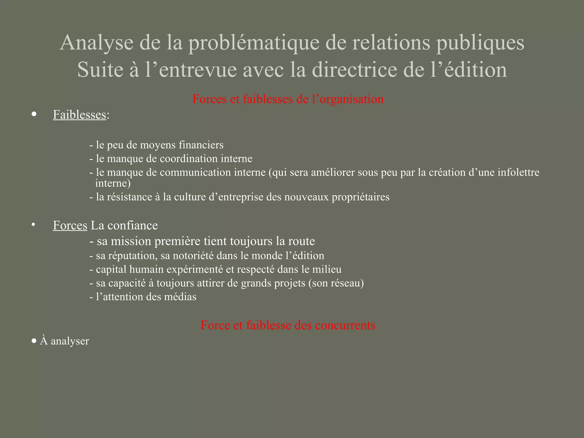 Analyse de la problématique de relations publiques
      Suite à l’entrevue avec la directrice de l’édition
                                      Forces et faiblesses de l’organisation
•   Faiblesses:

               - le peu de moyens financiers
               - le manque de coordination interne
               - le manque de communication interne (qui sera améliorer sous peu par la création d’une infolettre
                 interne)
               - la résistance à la culture d’entreprise des nouveaux propriétaires

•   Forces La confiance
           - sa mission première tient toujours la route
               - sa réputation, sa notoriété dans le monde l’édition
               - capital humain expérimenté et respecté dans le milieu
               - sa capacité à toujours attirer de grands projets (son réseau)
               - l’attention des médias

                                        Force et faiblesse des concurrents
• À analyser
 