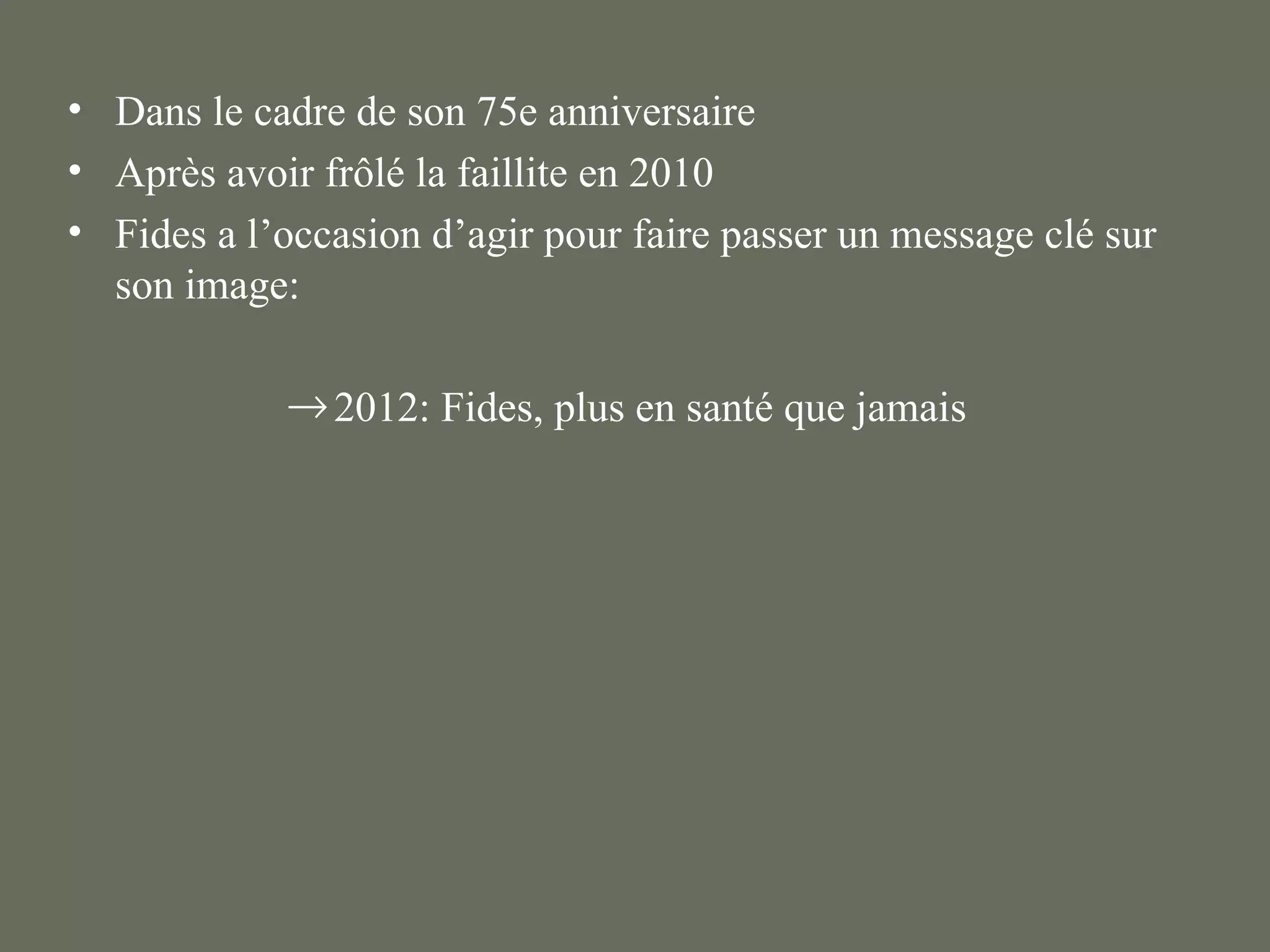 • Dans le cadre de son 75e anniversaire
• Après avoir frôlé la faillite en 2010
• Fides a l’occasion d’agir pour faire passer un message clé sur
  son image:

            → 2012: Fides, plus en santé que jamais
 