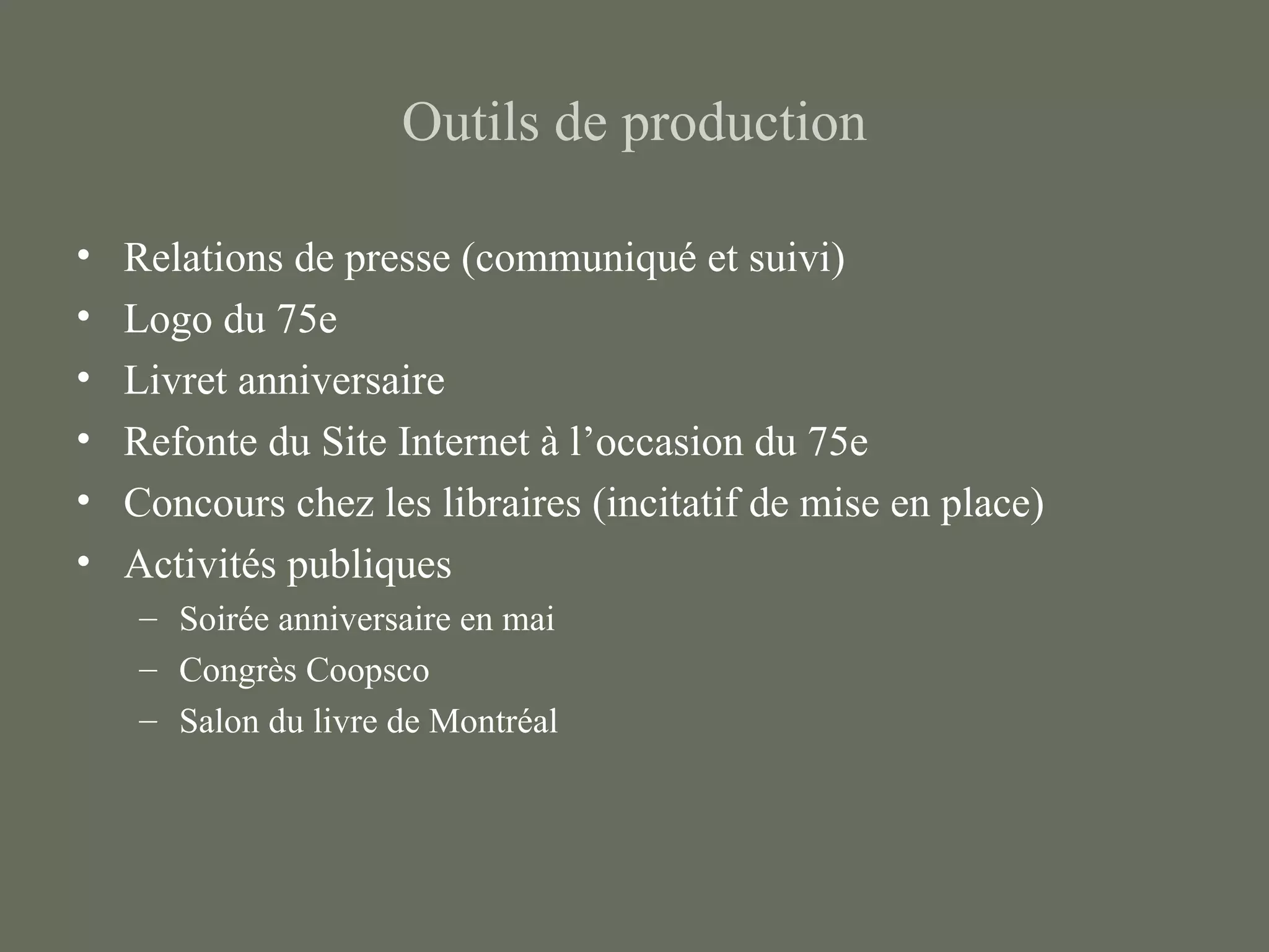 Outils de production

•   Relations de presse (communiqué et suivi)
•   Logo du 75e
•   Livret anniversaire
•   Refonte du Site Internet à l’occasion du 75e
•   Concours chez les libraires (incitatif de mise en place)
•   Activités publiques
    – Soirée anniversaire en mai
    – Congrès Coopsco
    – Salon du livre de Montréal
 