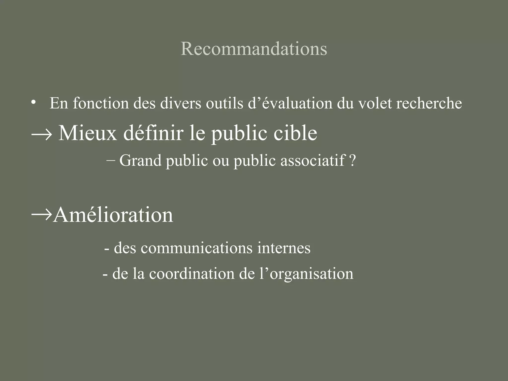Recommandations

• En fonction des divers outils d’évaluation du volet recherche
→ Mieux définir le public cible
           – Grand public ou public associatif ?


→Amélioration
          - des communications internes
          - de la coordination de l’organisation
 