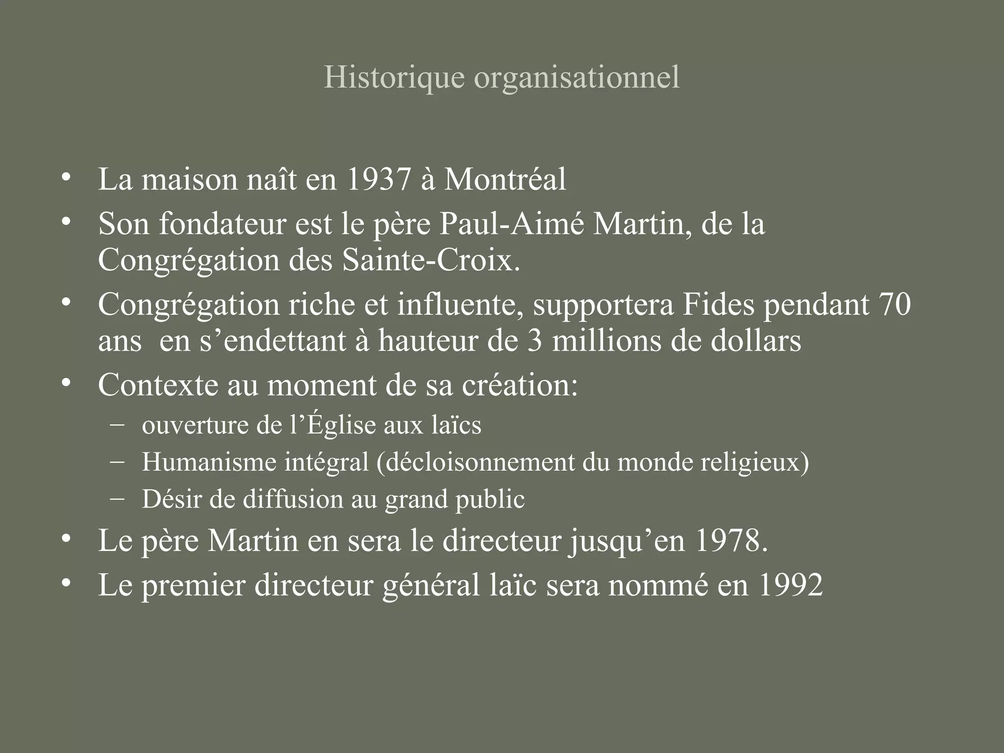 Historique organisationnel

• La maison naît en 1937 à Montréal
• Son fondateur est le père Paul-Aimé Martin, de la
  Congrégation des Sainte-Croix.
• Congrégation riche et influente, supportera Fides pendant 70
  ans en s’endettant à hauteur de 3 millions de dollars
• Contexte au moment de sa création:
   – ouverture de l’Église aux laïcs
   – Humanisme intégral (décloisonnement du monde religieux)
   – Désir de diffusion au grand public
• Le père Martin en sera le directeur jusqu’en 1978.
• Le premier directeur général laïc sera nommé en 1992
 