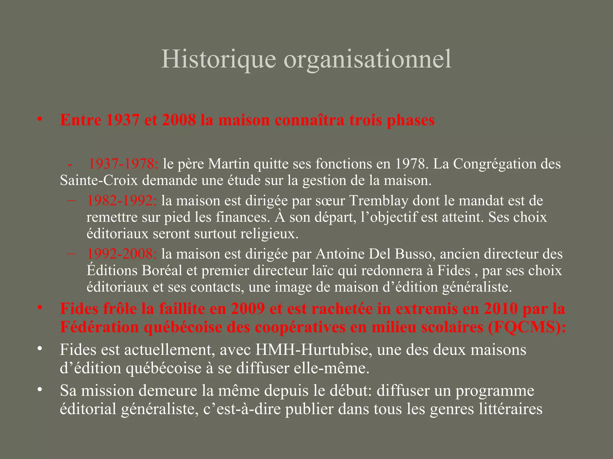 Historique organisationnel

• Entre 1937 et 2008 la maison connaîtra trois phases

    - 1937-1978: le père Martin quitte ses fonctions en 1978. La Congrégation des
   Sainte-Croix demande une étude sur la gestion de la maison.
    – 1982-1992: la maison est dirigée par sœur Tremblay dont le mandat est de
       remettre sur pied les finances. À son départ, l’objectif est atteint. Ses choix
       éditoriaux seront surtout religieux.
    – 1992-2008: la maison est dirigée par Antoine Del Busso, ancien directeur des
       Éditions Boréal et premier directeur laïc qui redonnera à Fides , par ses choix
       éditoriaux et ses contacts, une image de maison d’édition généraliste.
• Fides frôle la faillite en 2009 et est rachetée in extremis en 2010 par la
  Fédération québécoise des coopératives en milieu scolaires (FQCMS):
• Fides est actuellement, avec HMH-Hurtubise, une des deux maisons
  d’édition québécoise à se diffuser elle-même.
• Sa mission demeure la même depuis le début: diffuser un programme
  éditorial généraliste, c’est-à-dire publier dans tous les genres littéraires
 