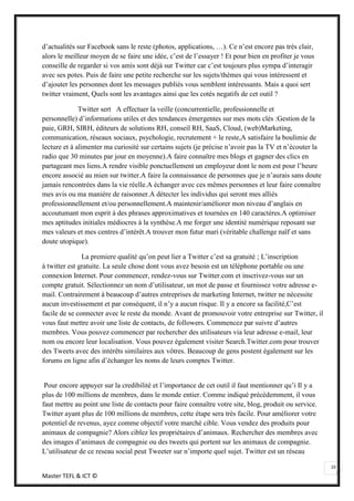 d’actualités sur Facebook sans le reste (photos, applications, …). Ce n’est encore pas très clair,
alors le meilleur moyen de se faire une idée, c’est de l’essayer ! Et pour bien en profiter je vous
conseille de regarder si vos amis sont déjà sur Twitter car c’est toujours plus sympa d’interagir
avec ses potes. Puis de faire une petite recherche sur les sujets/thèmes qui vous intéressent et
d’ajouter les personnes dont les messages publiés vous semblent intéressants. Mais a quoi sert
twitter vraiment, Quels sont les avantages ainsi que les cotés negatifs de cet outil ?

              Twitter sert A effectuer la veille (concurrentielle, professionnelle et
personnelle) d’informations utiles et des tendances émergentes sur mes mots clés :Gestion de la
paie, GRH, SIRH, éditeurs de solutions RH, conseil RH, SaaS, Cloud, (web)Marketing,
communication, réseaux sociaux, psychologie, recrutement + le reste,A satisfaire la boulimie de
lecture et à alimenter ma curiosité sur certains sujets (je précise n’avoir pas la TV et n’écouter la
radio que 30 minutes par jour en moyenne).A faire connaître mes blogs et gagner des clics en
partageant mes liens.A rendre visible ponctuellement un employeur dont le nom est pour l’heure
encore associé au mien sur twitter.A faire la connaissance de personnes que je n’aurais sans doute
jamais rencontrées dans la vie réelle.A échanger avec ces mêmes personnes et leur faire connaître
mes avis ou ma manière de raisonner.A détecter les individus qui seront mes alliés
professionnellement et/ou personnellement.A maintenir/améliorer mon niveau d’anglais en
accoutumant mon esprit à des phrases approximatives et tournées en 140 caractères.A optimiser
mes aptitudes initiales médiocres à la synthèse.A me forger une identité numérique reposant sur
mes valeurs et mes centres d’intérêt.A trouver mon futur mari (véritable challenge naïf et sans
doute utopique).

               La premiere qualité qu’on peut lier a Twitter c’est sa gratuité ; L’inscription
à twitter est gratuite. La seule chose dont vous avez besoin est un téléphone portable ou une
connexion Internet. Pour commencer, rendez-vous sur Twitter.com et inscrivez-vous sur un
compte gratuit. Sélectionnez un nom d’utilisateur, un mot de passe et fournissez votre adresse e-
mail. Contrairement à beaucoup d’autres entreprises de marketing Internet, twitter ne nécessite
aucun investissement et par conséquent, il n’y a aucun risque. Il y a encore sa facilité,C’est
facile de se connecter avec le reste du monde. Avant de promouvoir votre entreprise sur Twitter, il
vous faut mettre avoir une liste de contacts, de followers. Commencez par suivre d’autres
membres. Vous pouvez commencer par rechercher des utilisateurs via leur adresse e-mail, leur
nom ou encore leur localisation. Vous pouvez également visiter Search.Twitter.com pour trouver
des Tweets avec des intérêts similaires aux vôtres. Beaucoup de gens postent également sur les
forums en ligne afin d’échanger les noms de leurs comptes Twitter.


 Pour encore appuyer sur la credibilité et l’importance de cet outil il faut mentionner qu’i Il y a
plus de 100 millions de membres, dans le monde entier. Comme indiqué précédemment, il vous
faut mettre au point une liste de contacts pour faire connaître votre site, blog, produit ou service.
Twitter ayant plus de 100 millions de membres, cette étape sera très facile. Pour améliorer votre
potentiel de revenus, ayez comme objectif votre marché cible. Vous vendez des produits pour
animaux de compagnie? Alors ciblez les propriétaires d’animaux. Rechercher des membres avec
des images d’animaux de compagnie ou des tweets qui portent sur les animaux de compagnie.
L’utilisateur de ce reseau social peut Tweeter sur n’importe quel sujet. Twitter est un réseau

                                                                                                        10
Master TEFL & ICT ©
 
