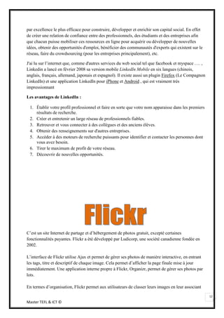 par excellence le plus efficace pour construire, développer et enrichir son capital social. En effet
de créer une relation de confiance entre des professionnels, des étudiants et des entreprises afin
que chacun puisse mobiliser ces ressources en ligne pour acquérir ou développer de nouvelles
idées, obtenir des opportunités d'emploi, bénéficier des communautés d'experts qui existent sur le
réseau, faire du crowdsourcing (pour les entreprises principalement), etc.

J'ai lu sur l’internet que, comme d'autres services du web social tel que facebook et myspace …. ,
Linkedin a lancé en février 2008 sa version mobile LinkedIn Mobile en six langues (chinois,
anglais, français, allemand, japonais et espagnol). Il existe aussi un plugin Firefox (Le Compagnon
LinkedIn) et une application LinkedIn pour iPhone et Android , qui est vraiment très
impressionnant

Les avantages de LinkedIn :

 1. Établir votre profil professionnel et faire en sorte que votre nom apparaisse dans les premiers
    résultats de recherche.
 2. Créer et entretenir un large réseau de professionnels fiables.
 3. Retrouver et vous connecter à des collègues et des anciens élèves.
 4. Obtenir des renseignements sur d'autres entreprises.
 5. Accéder à des moteurs de recherche puissants pour identifier et contacter les personnes dont
    vous avez besoin.
 6. Tirer le maximum de profit de votre réseau.
 7. Découvrir de nouvelles opportunités.




C’est un site Internet de partage et d’hébergement de photos gratuit, excepté certaines
fonctionnalités payantes. Flickr a été développé par Ludicorp, une société canadienne fondée en
2002.

L’interface de Flickr utilise Ajax et permet de gérer ses photos de manière interactive, en entrant
les tags, titre et descriptif de chaque image. Cela permet d’afficher la page finale mise à jour
immédiatement. Une application interne propre à Flickr, Organizr, permet de gérer ses photos par
lots.

En termes d’organisation, Flickr permet aux utilisateurs de classer leurs images en leur associant

                                                                                                       12
Master TEFL & ICT ©
 