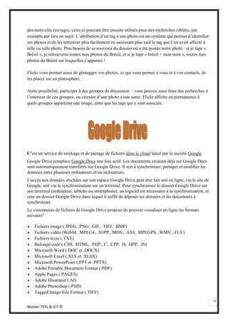 des mots-clés (ou tags), ceux-ci pouvant être ensuite utilisés pour des recherches ciblées, par
exemple par lieu ou sujet. L’attribution d’un tag à une photo est un système qui permet d’identifier
ses photos et de les retrouver plus facilement en saisissant plus tard le tag que l’on avait affecté à
telle ou telle photo. Plus besoin de se souvenir du dossier où a été postée notre photo : si je tape «
Brésil », je retrouverai toutes mes photos du Brésil, et si je tape « brésil + mon nom », toutes mes
photos du Brésil sur lesquelles j’apparais !

Flickr vous permet aussi de géotagger vos photos, ce qui vous permet à vous et à vos contacts, de
les placer sur un planisphère.

Autre possibilité, participer à des groupes de discussion – vous pouvez ainsi faire des recherches à
l’intérieur de ces groupes, ou circuler d’une photo à une autre. Flickr affiche en permanence à
quels groupes appartient une image, ainsi que les tags qui y sont associés.




C’est un service de stockage et de partage de fichiers dans le cloud lancé par la société Google.
Google Drive remplace Google Docs une fois actif. Les documents existant déjà sur Google Docs
sont automatiquement transférés sur Google Drive. Il sert à synchroniser, partager et modifier les
données entre plusieurs ordinateurs et/ou utilisateurs.
L'accès aux données stockées sur son espace Google Drive peut être fait soit en ligne, via le site de
Google, soit via la synchronisation sur un terminal. Pour synchroniser le dossier Google Drive sur
son terminal (ordinateur, tablette ou smartphone), un logiciel est nécessaire à la synchronisation, et
crée un dossier Google Drive dans lequel il suffit de déposer les dossiers et les documents à
synchroniser.
Le visionneurs de fichiers de Google Drive propose de pouvoir visualiser en ligne les formats
suivants4 :

    Fichiers image (.JPEG, .PNG, .GIF, .TIFF, .BMP)
    Fichiers vidéo (WebM, .MPEG4, .3GPP, .MOV, .AVI, .MPEGPS, .WMV, .FLV)
    Fichiers texte (.TXT)
    Balisage/code (.CSS, .HTML, .PHP, .C, .CPP, .H, .HPP, .JS)
    Microsoft Word (.DOC et .DOCX)
    Microsoft Excel (.XLS et .XLSX)
    Microsoft PowerPoint (.PPT et .PPTX)
    Adobe Portable Document Format (.PDF)
    Apple Pages (.PAGES)
    Adobe Illustrator (.AI)
    Adobe Photoshop (.PSD)
    Tagged Image File Format (.TIFF)
                                                                                                         13
Master TEFL & ICT ©
 
