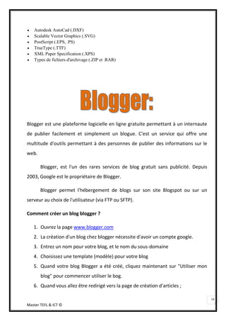 Autodesk AutoCad (.DXF)
   Scalable Vector Graphics (.SVG)
   PostScript (.EPS, .PS)
   TrueType (.TTF)
   XML Paper Specification (.XPS)
   Types de fichiers d'archivage (.ZIP et .RAR)




Blogger est une plateforme logicielle en ligne gratuite permettant à un internaute
de publier facilement et simplement un blogue. C'est un service qui offre une
multitude d'outils permettant à des personnes de publier des informations sur le
web.

       Blogger, est l'un des rares services de blog gratuit sans publicité. Depuis
2003, Google est le propriétaire de Blogger.

       Blogger permet l'hébergement de blogs sur son site Blogspot ou sur un
serveur au choix de l'utilisateur (via FTP ou SFTP).

Comment créer un blog blogger ?

   1. Ouvrez la page www.blogger.com
   2. La création d'un blog chez blogger nécessite d'avoir un compte google.
   3. Entrez un nom pour votre blog, et le nom du sous-domaine
   4. Choisissez une template (modèle) pour votre blog
   5. Quand votre blog Blogger a été créé, cliquez maintenant sur "Utiliser mon
       blog" pour commencer utiliser le bog.
   6. Quand vous allez être redirigé vers la page de création d'articles ;

                                                                                     14
Master TEFL & ICT ©
 