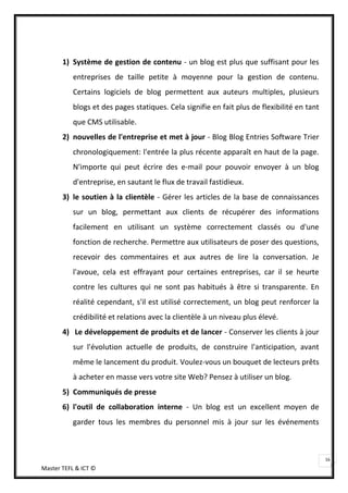 1) Système de gestion de contenu - un blog est plus que suffisant pour les
           entreprises de taille petite à moyenne pour la gestion de contenu.
           Certains logiciels de blog permettent aux auteurs multiples, plusieurs
           blogs et des pages statiques. Cela signifie en fait plus de flexibilité en tant
           que CMS utilisable.
       2) nouvelles de l'entreprise et met à jour - Blog Blog Entries Software Trier
           chronologiquement: l'entrée la plus récente apparaît en haut de la page.
           N'importe qui peut écrire des e-mail pour pouvoir envoyer à un blog
           d'entreprise, en sautant le flux de travail fastidieux.
       3) le soutien à la clientèle - Gérer les articles de la base de connaissances
           sur un blog, permettant aux clients de récupérer des informations
           facilement en utilisant un système correctement classés ou d'une
           fonction de recherche. Permettre aux utilisateurs de poser des questions,
           recevoir des commentaires et aux autres de lire la conversation. Je
           l'avoue, cela est effrayant pour certaines entreprises, car il se heurte
           contre les cultures qui ne sont pas habitués à être si transparente. En
           réalité cependant, s'il est utilisé correctement, un blog peut renforcer la
           crédibilité et relations avec la clientèle à un niveau plus élevé.
       4) Le développement de produits et de lancer - Conserver les clients à jour
           sur l'évolution actuelle de produits, de construire l'anticipation, avant
           même le lancement du produit. Voulez-vous un bouquet de lecteurs prêts
           à acheter en masse vers votre site Web? Pensez à utiliser un blog.
       5) Communiqués de presse
       6) l'outil de collaboration interne - Un blog est un excellent moyen de
           garder tous les membres du personnel mis à jour sur les événements



                                                                                             16
Master TEFL & ICT ©
 