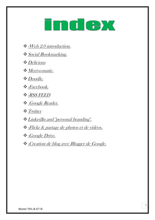  -Web 2.0 introduction.
    Social Bookmarking.
    Delicious
    Meet-o-matic.
    Doodle.
    -Facebook.
    -RSS FEED
    Google Reader.
    Twitter
    LinkedIn and "personal branding".
    -Flickr & partage de photos et de vidéos.
    -Google Drive.
    -Creation de blog avec Blogger de Google.




                                                 2
Master TEFL & ICT ©
 